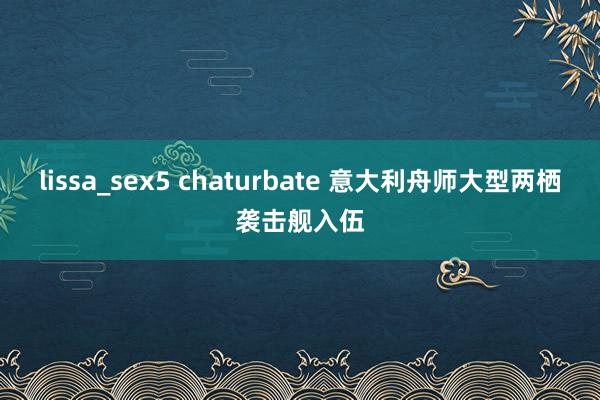 lissa_sex5 chaturbate 意大利舟师大型两栖袭击舰入伍