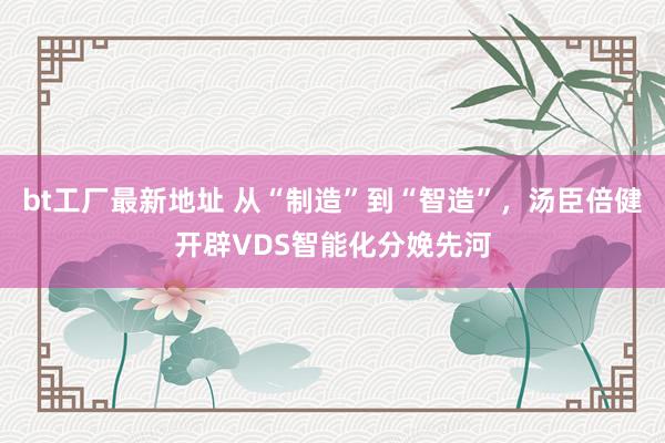 bt工厂最新地址 从“制造”到“智造”，汤臣倍健开辟VDS智能化分娩先河
