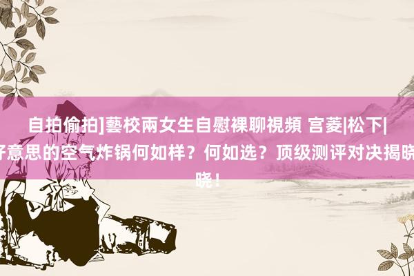 自拍偷拍]藝校兩女生自慰裸聊視頻 宫菱|松下|好意思的空气炸锅何如样？何如选？顶级测评对决揭晓！