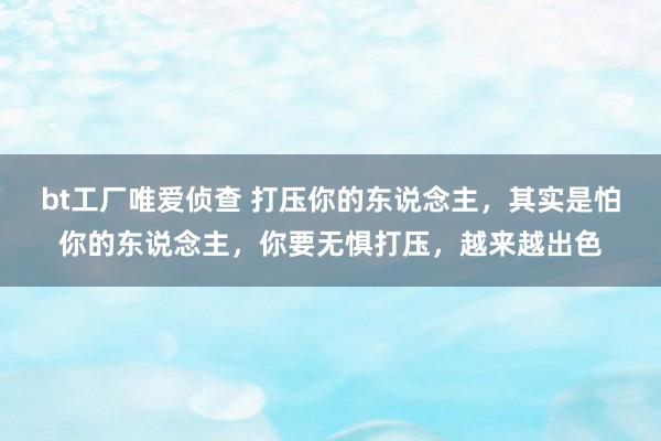 bt工厂唯爱侦查 打压你的东说念主，其实是怕你的东说念主，你要无惧打压，越来越出色