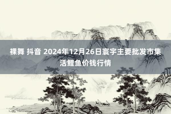 裸舞 抖音 2024年12月26日寰宇主要批发市集活鲤鱼价钱行情