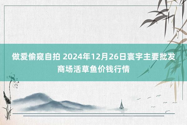 做爱偷窥自拍 2024年12月26日寰宇主要批发商场活草鱼价钱行情