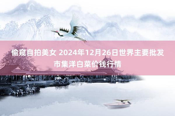 偷窥自拍美女 2024年12月26日世界主要批发市集洋白菜价钱行情