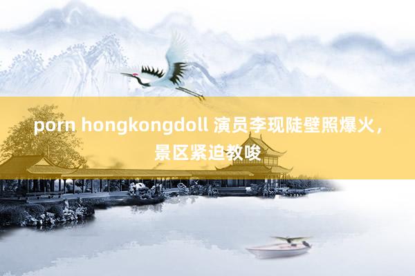 porn hongkongdoll 演员李现陡壁照爆火，景区紧迫教唆