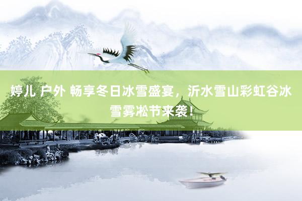 婷儿 户外 畅享冬日冰雪盛宴，沂水雪山彩虹谷冰雪雾凇节来袭！