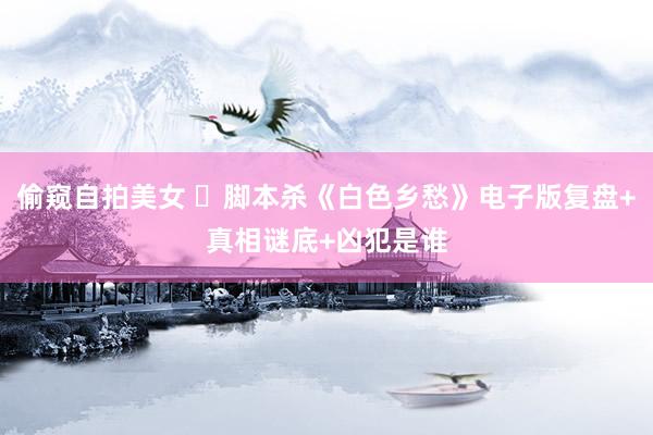 偷窥自拍美女 ​脚本杀《白色乡愁》电子版复盘+真相谜底+凶犯是谁