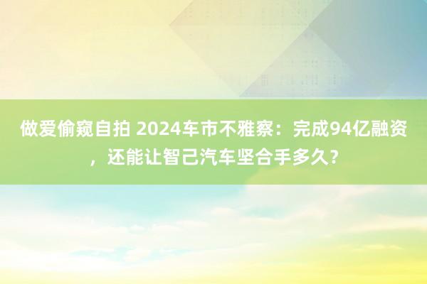 做爱偷窥自拍 2024车市不雅察：完成94亿融资，还能让智己汽车坚合手多久？