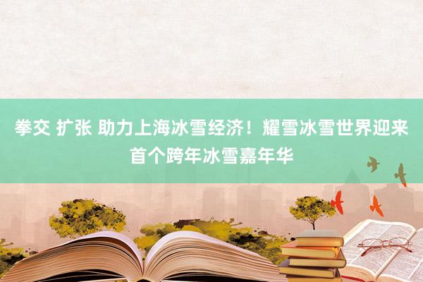 拳交 扩张 助力上海冰雪经济！耀雪冰雪世界迎来首个跨年冰雪嘉年华