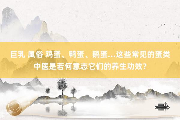 巨乳 風俗 鸡蛋、鸭蛋、鹅蛋...这些常见的蛋类中医是若何意志它们的养生功效？