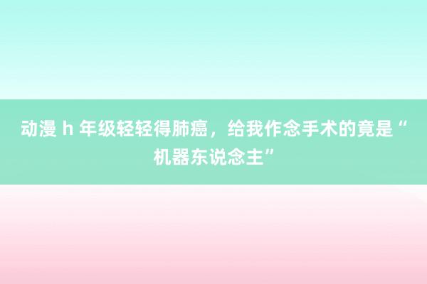 动漫 h 年级轻轻得肺癌，给我作念手术的竟是“机器东说念主”