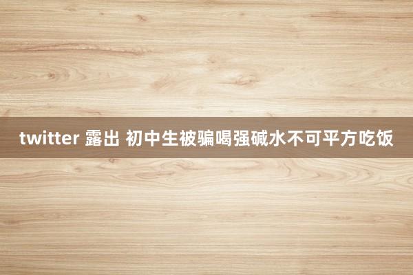 twitter 露出 初中生被骗喝强碱水不可平方吃饭