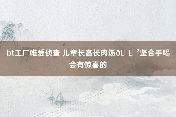 bt工厂唯爱侦查 儿童长高长肉汤🍲坚合手喝会有惊喜的