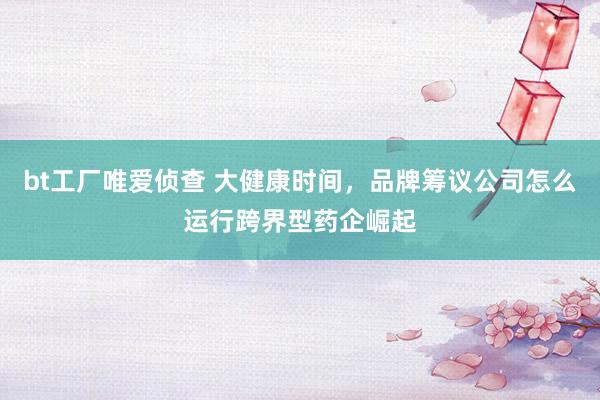 bt工厂唯爱侦查 大健康时间，品牌筹议公司怎么运行跨界型药企崛起