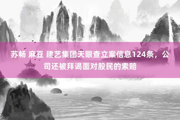 苏畅 麻豆 建艺集团天眼查立案信息124条，公司还被拜谒面对股民的索赔