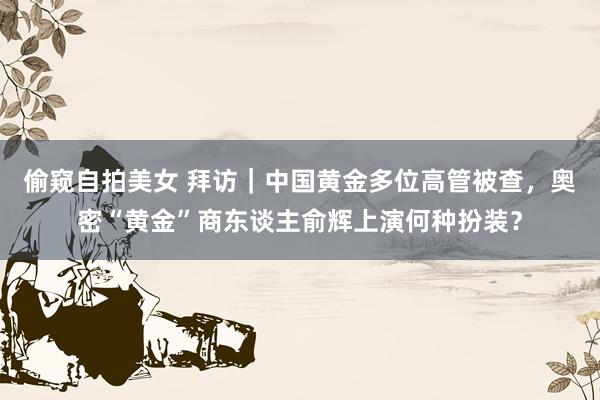 偷窥自拍美女 拜访｜中国黄金多位高管被查，奥密“黄金”商东谈主俞辉上演何种扮装？