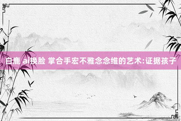 白鹿 ai换脸 掌合手宏不雅念念维的艺术:证据孩子