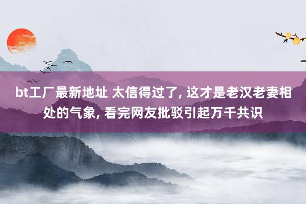 bt工厂最新地址 太信得过了， 这才是老汉老妻相处的气象， 看完网友批驳引起万千共识