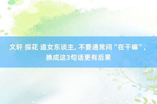 文轩 探花 追女东谈主， 不要通常问“在干嘛”， 换成这3句话更有后果
