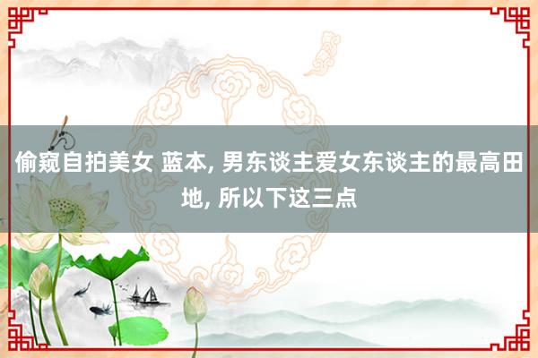 偷窥自拍美女 蓝本， 男东谈主爱女东谈主的最高田地， 所以下这三点