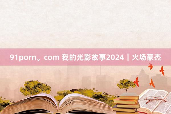 91porn。com 我的光影故事2024｜火场豪杰