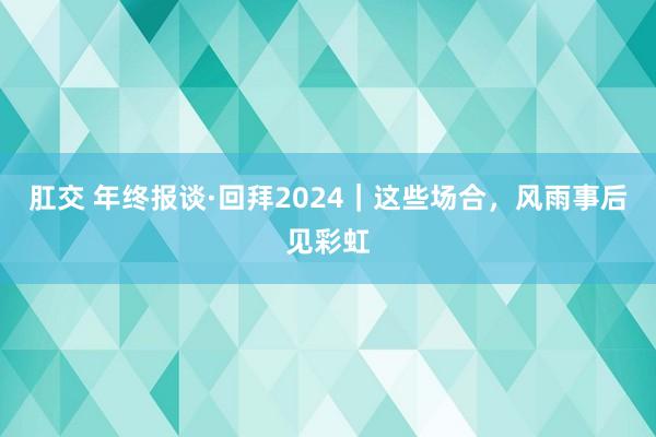 肛交 年终报谈·回拜2024｜这些场合，风雨事后见彩虹