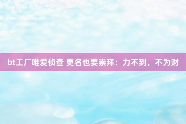 bt工厂唯爱侦查 更名也要崇拜：力不到，不为财