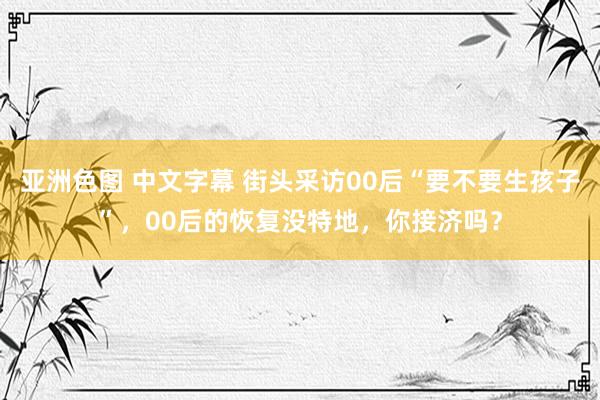 亚洲色图 中文字幕 街头采访00后“要不要生孩子”，00后的恢复没特地，你接济吗？