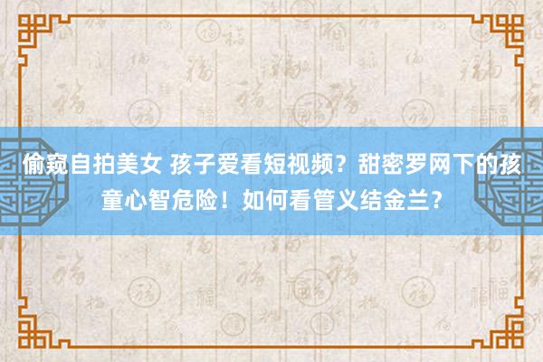 偷窥自拍美女 孩子爱看短视频？甜密罗网下的孩童心智危险！如何看管义结金兰？