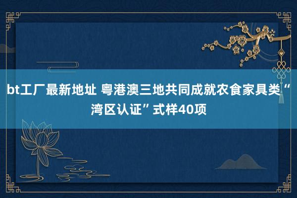 bt工厂最新地址 粤港澳三地共同成就农食家具类“湾区认证”式样40项