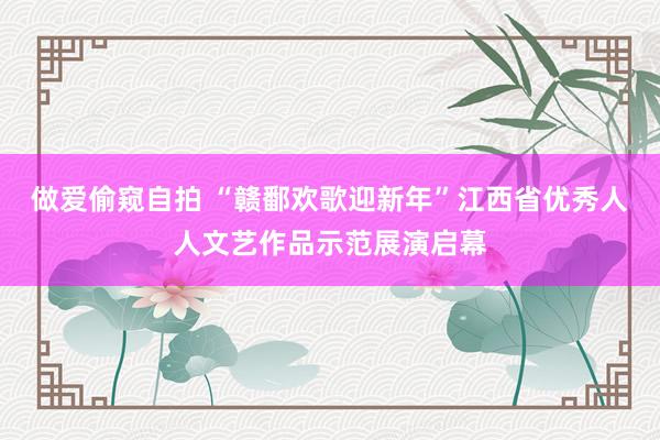 做爱偷窥自拍 “赣鄱欢歌迎新年”江西省优秀人人文艺作品示范展演启幕