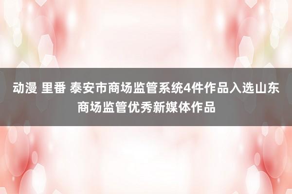 动漫 里番 泰安市商场监管系统4件作品入选山东商场监管优秀新媒体作品