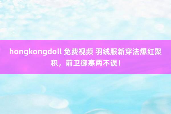 hongkongdoll 免费视频 羽绒服新穿法爆红聚积，前卫御寒两不误！