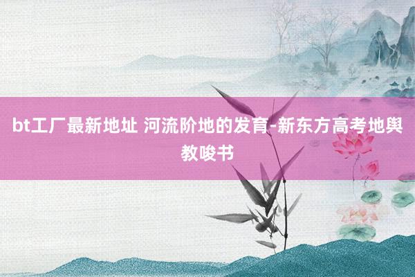 bt工厂最新地址 河流阶地的发育-新东方高考地舆教唆书