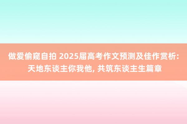 做爱偷窥自拍 2025届高考作文预测及佳作赏析: 天地东谈主你我他， 共筑东谈主生篇章