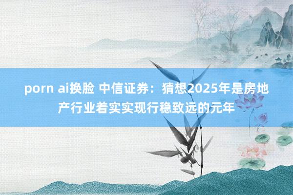 porn ai换脸 中信证券：猜想2025年是房地产行业着实实现行稳致远的元年
