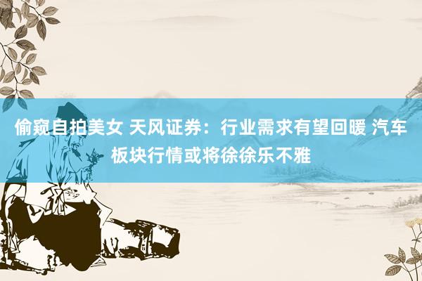 偷窥自拍美女 天风证券：行业需求有望回暖 汽车板块行情或将徐徐乐不雅