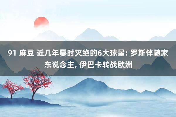 91 麻豆 近几年霎时灭绝的6大球星: 罗斯伴随家东说念主， 伊巴卡转战欧洲
