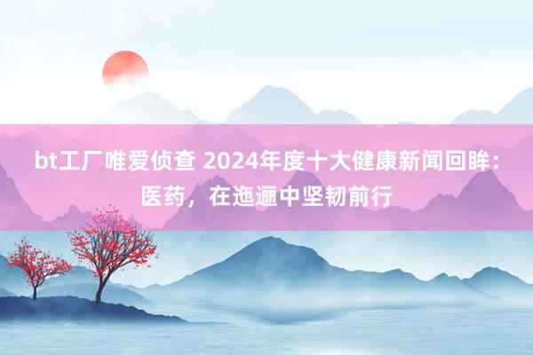 bt工厂唯爱侦查 2024年度十大健康新闻回眸：医药，在迤逦中坚韧前行