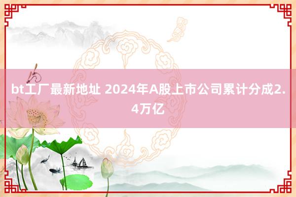 bt工厂最新地址 2024年A股上市公司累计分成2.4万亿