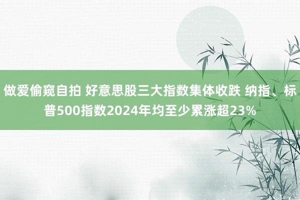 做爱偷窥自拍 好意思股三大指数集体收跌 纳指、标普500指数2024年均至少累涨超23%