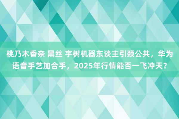 桃乃木香奈 黑丝 宇树机器东谈主引颈公共，华为语音手艺加合手，2025年行情能否一飞冲天？