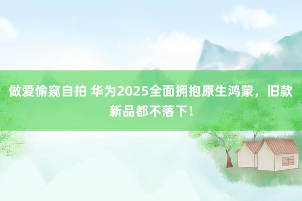 做爱偷窥自拍 华为2025全面拥抱原生鸿蒙，旧款新品都不落下！