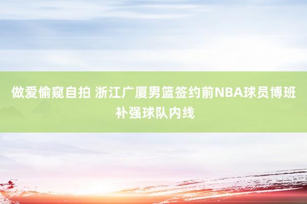 做爱偷窥自拍 浙江广厦男篮签约前NBA球员博班 补强球队内线