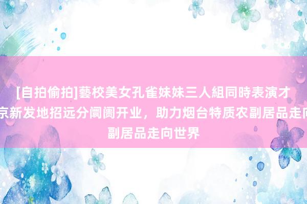 [自拍偷拍]藝校美女孔雀妹妹三人組同時表演才藝 北京新发地招远分阛阓开业，助力烟台特质农副居品走向世界
