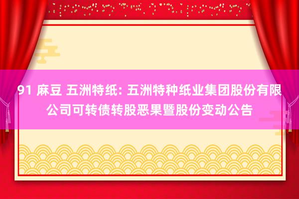 91 麻豆 五洲特纸: 五洲特种纸业集团股份有限公司可转债转股恶果暨股份变动公告
