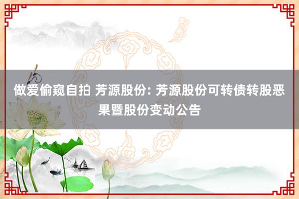 做爱偷窥自拍 芳源股份: 芳源股份可转债转股恶果暨股份变动公告