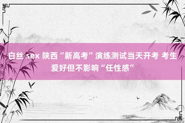 白丝 sex 陕西“新高考”演练测试当天开考 考生爱好但不影响“任性感”