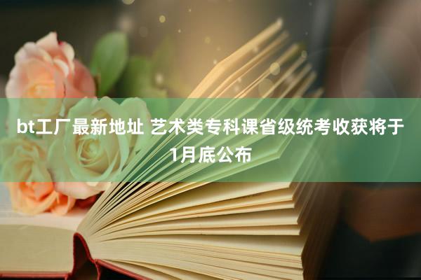 bt工厂最新地址 艺术类专科课省级统考收获将于1月底公布