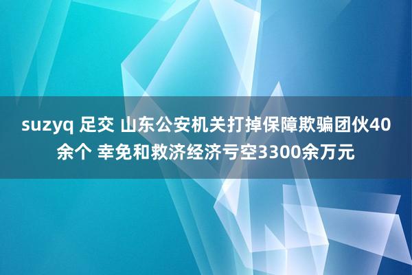suzyq 足交 山东公安机关打掉保障欺骗团伙40余个 幸免和救济经济亏空3300余万元