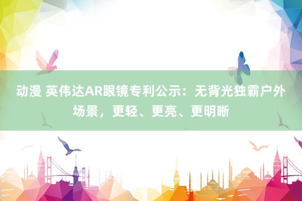 动漫 英伟达AR眼镜专利公示：无背光独霸户外场景，更轻、更亮、更明晰